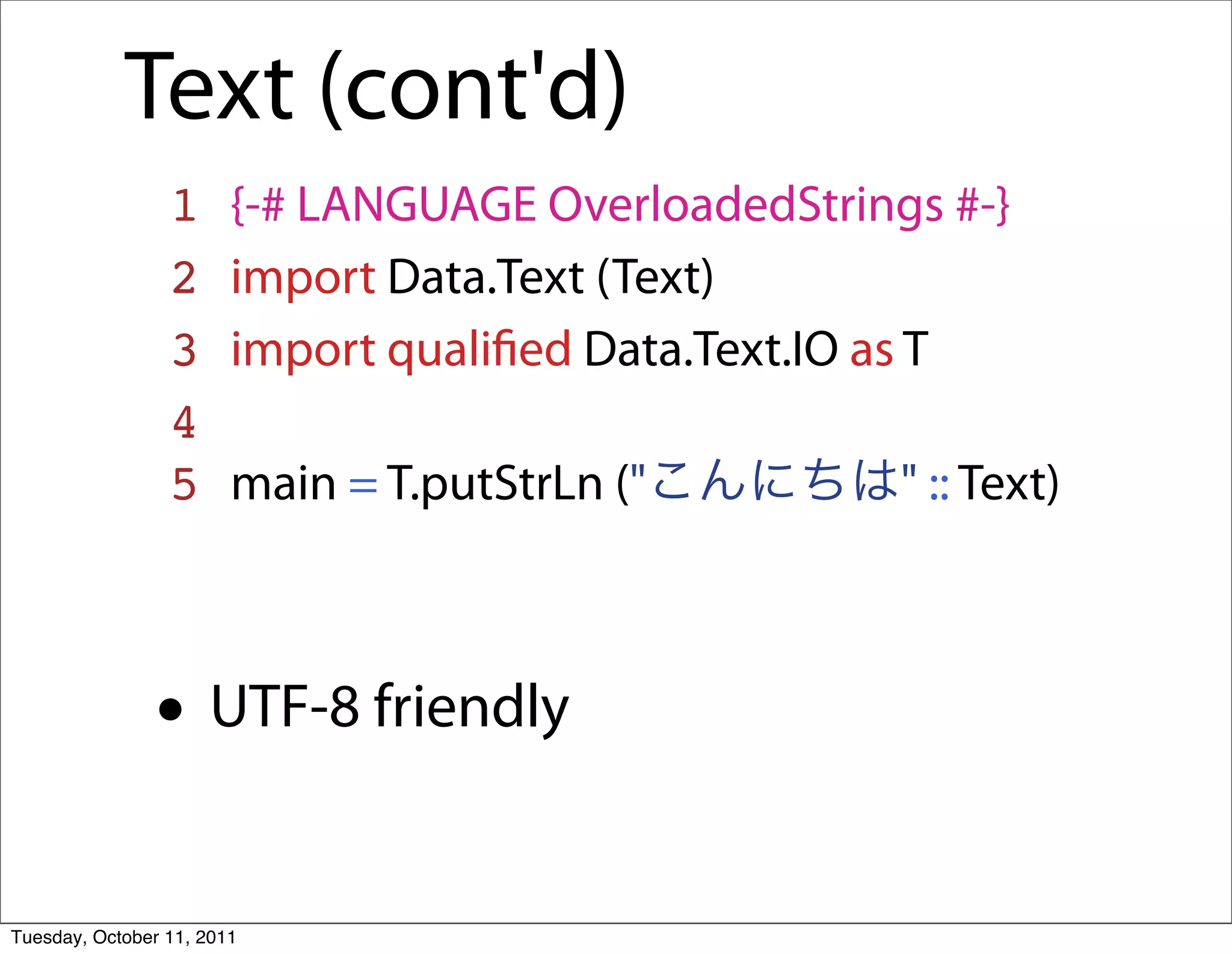 Text (cont'd)
                 1      {-# LANGUAGE OverloadedStrings #-}
                 2      import Data.Text (Text)
                 3      import qualiﬁed Data.Text.IO as T
                 4
                 5      main = T.putStrLn ("         " :: Text)



               • UTF-8 friendly
Tuesday, October 11, 2011
 