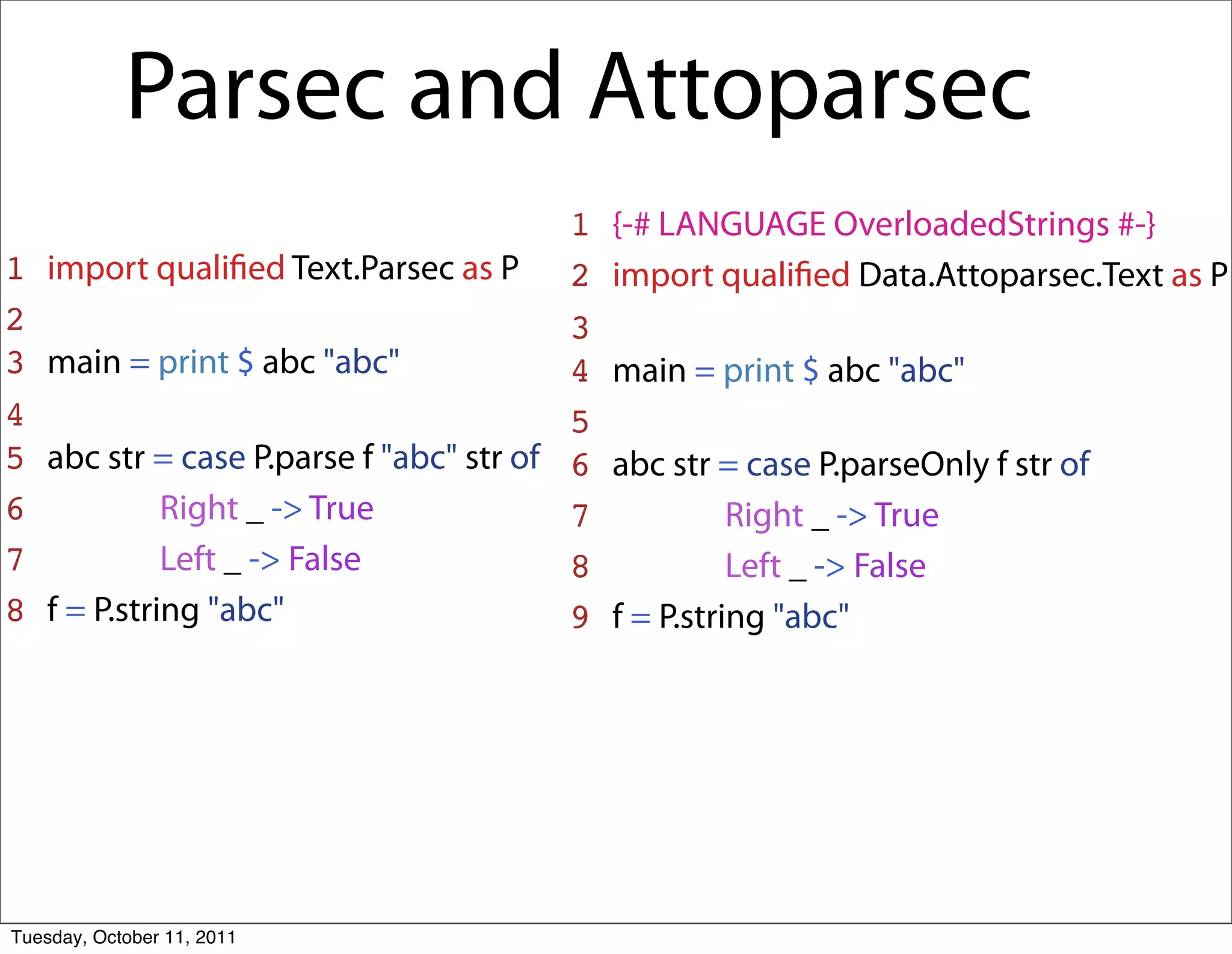 Parsec and Attoparsec
                                          1   {-# LANGUAGE OverloadedStrings #-}
1   import qualiﬁed Text.Parsec as P 2        import qualiﬁed Data.Attoparsec.Text as P
2                                         3
3   main = print $ abc "abc"              4   main = print $ abc "abc"
4                                         5
5   abc str = case P.parse f "abc" str of 6   abc str = case P.parseOnly f str of
6             Right _ -> True             7             Right _ -> True
7             Left _ -> False             8             Left _ -> False
8   f = P.string "abc"                    9   f = P.string "abc"




Tuesday, October 11, 2011
 