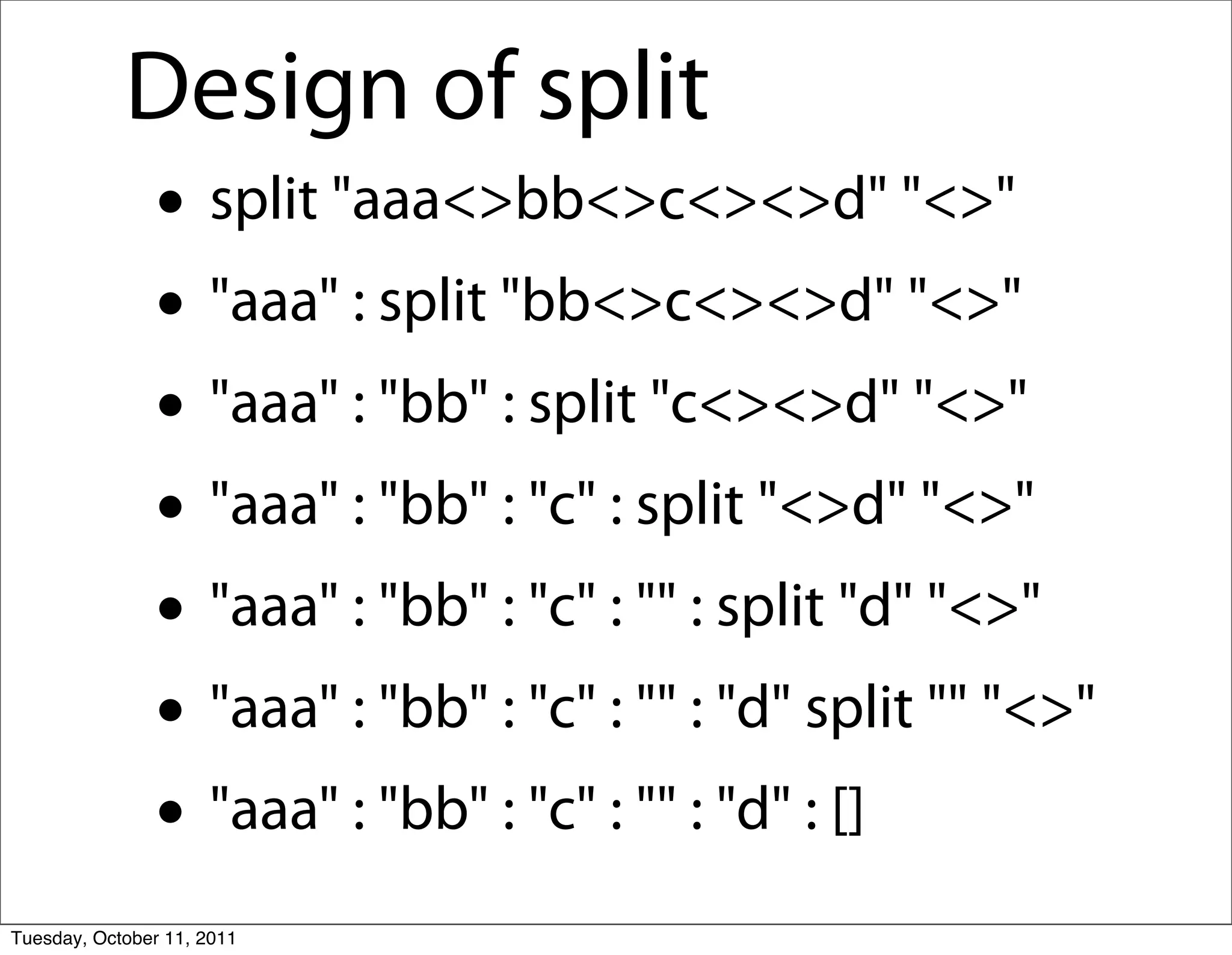 Design of split
               • split "aaa<>bb<>c<><>d" "<>"
               • "aaa" : split "bb<>c<><>d" "<>"
               • "aaa" : "bb" : split "c<><>d" "<>"
               • "aaa" : "bb" : "c" : split "<>d" "<>"
               • "aaa" : "bb" : "c" : "" : split "d" "<>"
               • "aaa" : "bb" : "c" : "" : "d" split "" "<>"
               • "aaa" : "bb" : "c" : "" : "d" : []
Tuesday, October 11, 2011
 