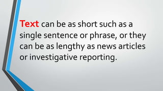 Text can be as short such as a
single sentence or phrase, or they
can be as lengthy as news articles
or investigative reporting.
 
