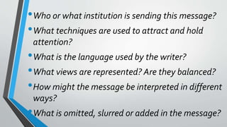 •Who or what institution is sending this message?
•What techniques are used to attract and hold
attention?
•What is the language used by the writer?
•What views are represented? Are they balanced?
•How might the message be interpreted in different
ways?
•What is omitted, slurred or added in the message?
 