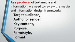 As a producer of text media and
information, we need to review the media
and information design framework:
Target audience,
Author or sender,
Key content,
Purpose,
Form/style,
Format.
 