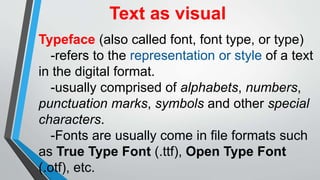 Text as visual
Typeface (also called font, font type, or type)
-refers to the representation or style of a text
in the digital format.
-usually comprised of alphabets, numbers,
punctuation marks, symbols and other special
characters.
-Fonts are usually come in file formats such
as True Type Font (.ttf), Open Type Font
(.otf), etc.
 