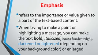 Emphasis
•refers to the importance or value given to
a part of the text-based content.
•When trying to make a point or
highlighting a message, you can make
the text bold, italicized, have a heavier weight,
darkened or lightened (depending on
your background color) or enlarged.
 