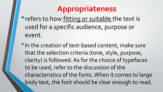 Appropriateness
•refers to how fitting or suitable the text is
used for a specific audience, purpose or
event.
•In the creation of text-based content, make sure
that the selection criteria (tone, style, purpose,
clarity) is followed. As for the choice of typefaces
to be used, refer to the discussion of the
characteristics of the fonts. When it comes to large
body text, the font should be clear enough to read.
 