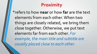 Proximity
•refers to how near or how far are the text
elements from each other.When two
things are closely related, we bring them
close together. Otherwise, we put text
elements far from each other. For
example, the main title and subtitle are
usually placed close to each other.
 