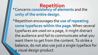 Repetition
•Concerns consistency of elements and the
unity of the entire design.
•Repetition encourages the use of repeating
some typefaces within the page. When several
typefaces are used on a page, it might distract
the audience and fail to communicate what you
want them to get from the content.To strike a
balance, do not also use just a single typeface for
a visual design product.
 