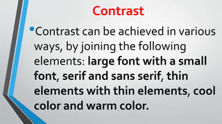 Contrast
•Contrast can be achieved in various
ways, by joining the following
elements: large font with a small
font, serif and sans serif, thin
elements with thin elements, cool
color and warm color.
 