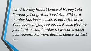 I am Attorney Robert Limco of Happy Cola
Company.Congratulations!Your SIM card
number has been chosen in our raffle draw.
You have won 500,000 pesos. Please give me
your bank account umber so we can deposit
your reward. For more details, please contact
me.
 