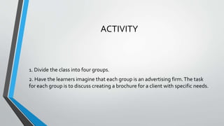 ACTIVITY
1. Divide the class into four groups.
2. Have the learners imagine that each group is an advertising firm.The task
for each group is to discuss creating a brochure for a client with specific needs.
 