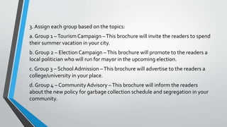 3. Assign each group based on the topics:
a. Group 1 –Tourism Campaign –This brochure will invite the readers to spend
their summer vacation in your city.
b. Group 2 – Election Campaign –This brochure will promote to the readers a
local politician who will run for mayor in the upcoming election.
c. Group 3 – School Admission –This brochure will advertise to the readers a
college/university in your place.
d. Group 4 – CommunityAdvisory –This brochure will inform the readers
about the new policy for garbage collection schedule and segregation in your
community.
 