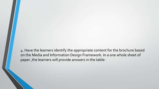 4. Have the learners identify the appropriate content for the brochure based
on the Media and Information Design Framework. In a one whole sheet of
paper ,the learners will provide answers in the table:
 
