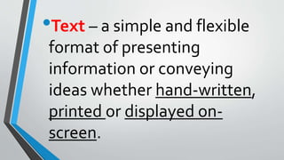 •Text – a simple and flexible
format of presenting
information or conveying
ideas whether hand-written,
printed or displayed on-
screen.
 