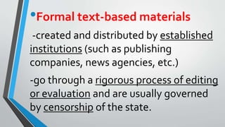 •Formal text-based materials
-created and distributed by established
institutions (such as publishing
companies, news agencies, etc.)
-go through a rigorous process of editing
or evaluation and are usually governed
by censorship of the state.
 