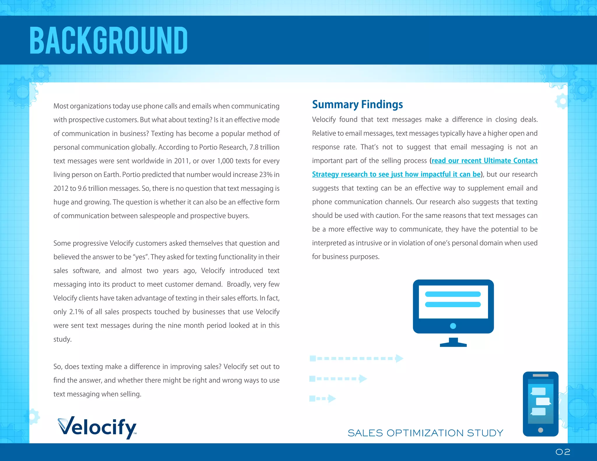 02
SALES OPTIMIZATION STUDY
BACKGROUND
Most organizations today use phone calls and emails when communicating
with prospective customers. But what about texting? Is it an eﬀective mode
of communication in business? Texting has become a popular method of
personal communication globally. According to Portio Research, 7.8 trillion
text messages were sent worldwide in 2011, or over 1,000 texts for every
living person on Earth. Portio predicted that number would increase 23% in
2012 to 9.6 trillion messages. So, there is no question that text messaging is
huge and growing. The question is whether it can also be an eﬀective form
of communication between salespeople and prospective buyers.
Some progressive Velocify customers asked themselves that question and
believed the answer to be yes . They asked for texting functionality in their
sales software, and almost two years ago, Velocify introduced text
messaging into its product to meet customer demand. Broadly, very few
Velocify clients have taken advantage of texting in their sales eﬀorts. In fact,
only 2.1% of all sales prospects touched by businesses that use Velocify
were sent text messages during the nine month period looked at in this
study.
So, does texting make a diﬀerence in improving sales? Velocify set out to
ﬁnd the answer, and whether there might be right and wrong ways to use
text messaging when selling.
Summary Findings
Velocify found that text messages make a diﬀerence in closing deals.
Relative to email messages, text messages typically have a higher open and
response rate. That s not to suggest that email messaging is not an
important part of the selling process (read our recent Ultimate Contact
Strategy research to see just how impactful it can be), but our research
suggests that texting can be an eﬀective way to supplement email and
phone communication channels. Our research also suggests that texting
should be used with caution. For the same reasons that text messages can
be a more eﬀective way to communicate, they have the potential to be
interpreted as intrusive or in violation of one s personal domain when used
for business purposes.
 