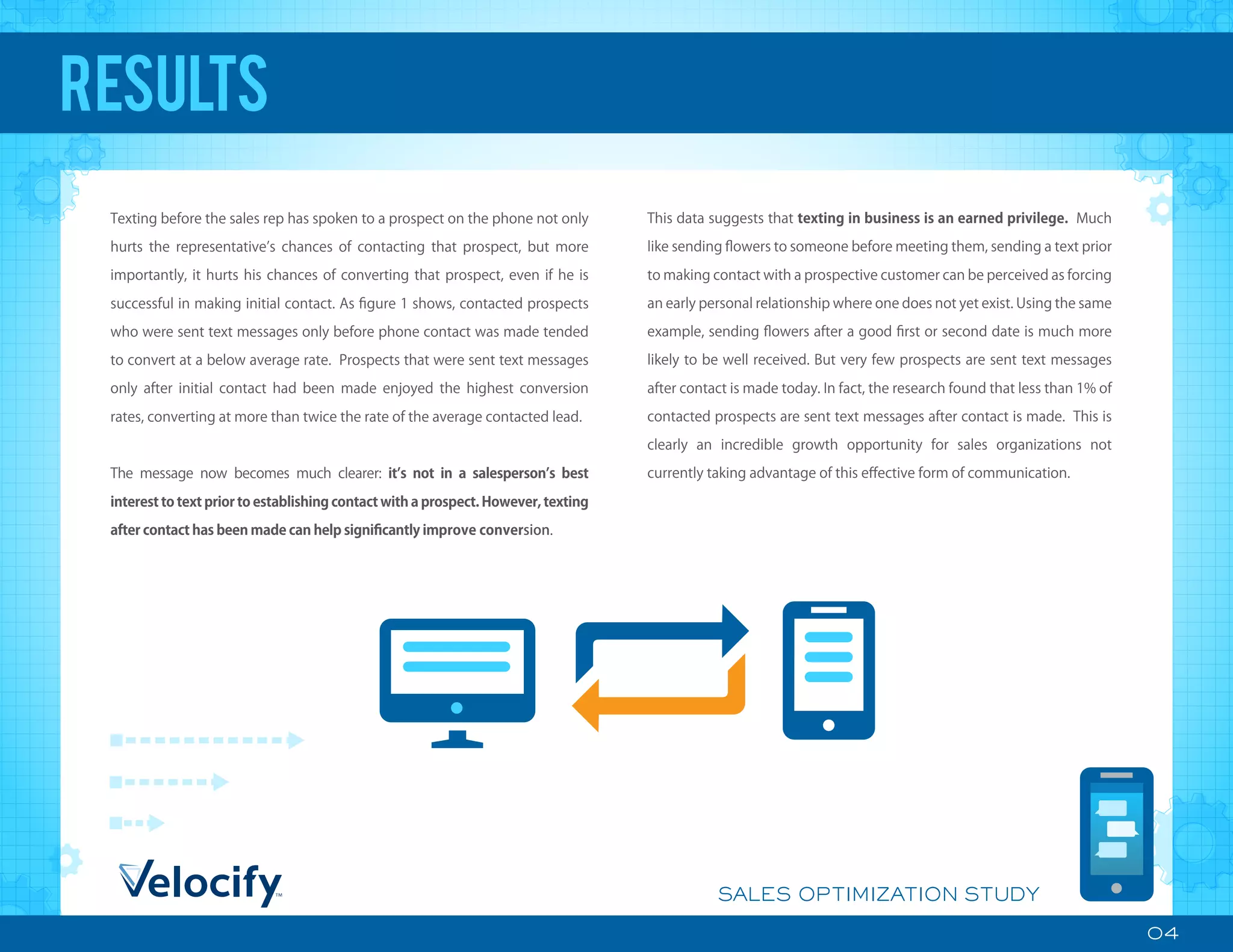 04
SALES OPTIMIZATION STUDY
Texting before the sales rep has spoken to a prospect on the phone not only
hurts the representative s chances of contacting that prospect, but more
importantly, it hurts his chances of converting that prospect, even if he is
successful in making initial contact. As ﬁgure 1 shows, contacted prospects
who were sent text messages only before phone contact was made tended
to convert at a below average rate. Prospects that were sent text messages
only after initial contact had been made enjoyed the highest conversion
rates, converting at more than twice the rate of the average contacted lead.
The message now becomes much clearer: it s not in a salesperson s best
interest to text prior to establishing contact with a prospect. However, texting
after contact has been made can help signiﬁcantly improve conversion.
RESULTS
This data suggests that texting in business is an earned privilege. Much
like sending ﬂowers to someone before meeting them, sending a text prior
to making contact with a prospective customer can be perceived as forcing
an early personal relationship where one does not yet exist. Using the same
example, sending ﬂowers after a good ﬁrst or second date is much more
likely to be well received. But very few prospects are sent text messages
after contact is made today. In fact, the research found that less than 1% of
contacted prospects are sent text messages after contact is made. This is
clearly an incredible growth opportunity for sales organizations not
currently taking advantage of this eﬀective form of communication.
 