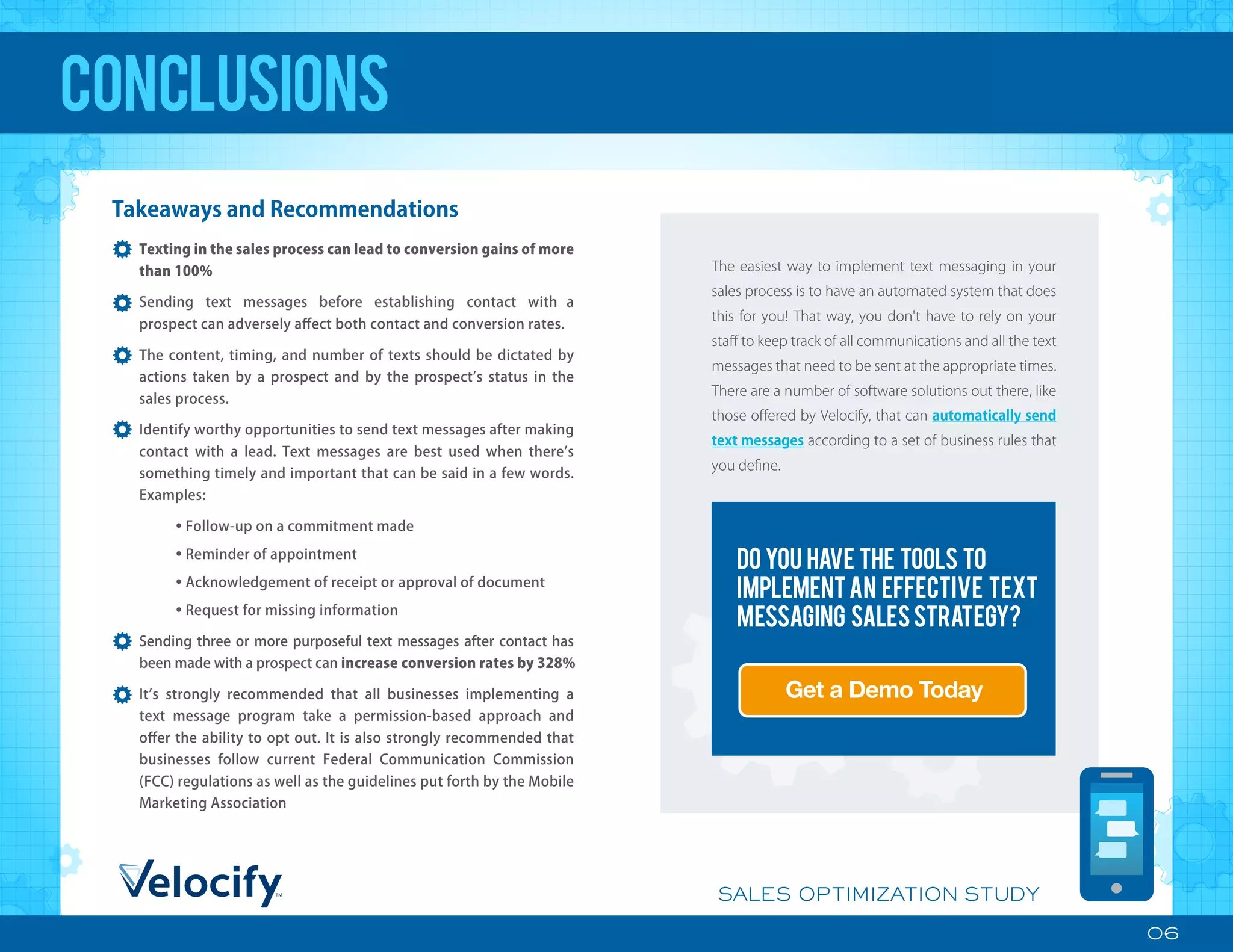 Do you have the tools to
implementan effective text
messaging salesstrategy?
The easiest way to implement text messaging in your
sales process is to have an automated system that does
this for you! That way, you don't have to rely on your
staﬀ to keep track of all communications and all the text
messages that need to be sent at the appropriate times.
There are a number of software solutions out there, like
those oﬀered by Velocify, that can automatically send
text messages according to a set of business rules that
you deﬁne.
Get a Demo Today
06
SALES OPTIMIZATION STUDY
Takeaways and Recommendations
Texting in the sales process can lead to conversion gains of more
than 100%
Sending text messages before establishing contact with a
prospect can adversely aﬀect both contact and conversion rates.
The content, timing, and number of texts should be dictated by
actions taken by a prospect and by the prospect s status in the
sales process.
Identify worthy opportunities to send text messages after making
contact with a lead. Text messages are best used when there s
something timely and important that can be said in a few words.
Examples:
• Follow-up on a commitment made
• Reminder of appointment
• Acknowledgement of receipt or approval of document
• Request for missing information
Sending three or more purposeful text messages after contact has
been made with a prospect can increase conversion rates by 328%
It s strongly recommended that all businesses implementing a
text message program take a permission-based approach and
oﬀer the ability to opt out. It is also strongly recommended that
businesses follow current Federal Communication Commission
(FCC) regulations as well as the guidelines put forth by the Mobile
Marketing Association
conclusions
 