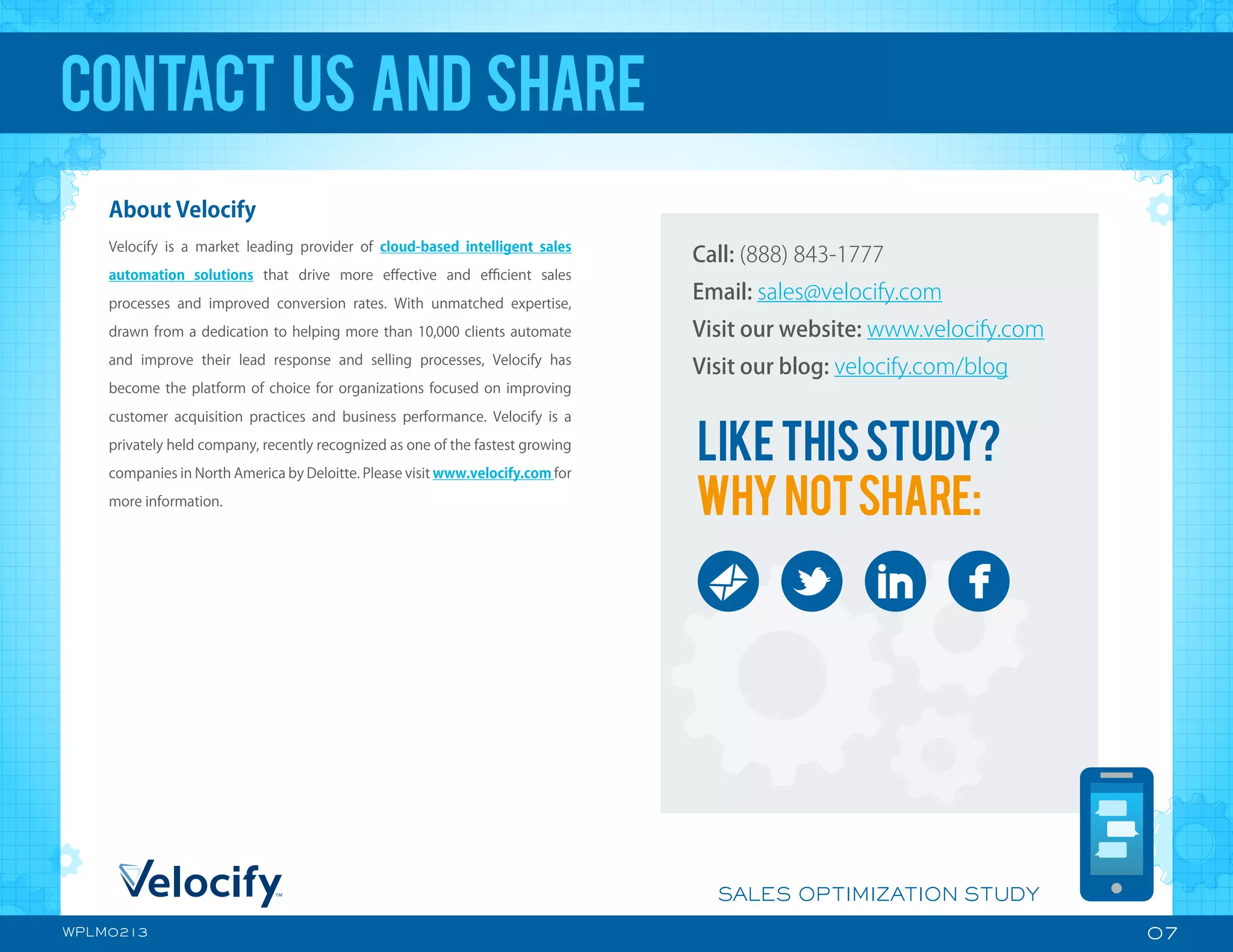 Call: (888) 843-1777
Email: sales@velocify.com
Visit our website: www.velocify.com
Visit our blog: velocify.com/blog
LIKETHISSTUDY?
WHYNOTSHARE:
07
SALES OPTIMIZATION STUDY
WPLM0213
About Velocify
Velocify is a market leading provider of cloud-based intelligent sales
automation solutions that drive more eﬀective and eﬃcient sales
processes and improved conversion rates. With unmatched expertise,
drawn from a dedication to helping more than 10,000 clients automate
and improve their lead response and selling processes, Velocify has
become the platform of choice for organizations focused on improving
customer acquisition practices and business performance. Velocify is a
privately held company, recently recognized as one of the fastest growing
companies in North America by Deloitte. Please visit www.velocify.com for
more information.
CONTACT US AND SHARE
 