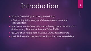 Introduction
 What is Text Mining? And Why text mining?
# Text mining is the analysis of data contained in natural
language text.
 Massive amount of new information being created World’s data
doubles every 18 months (Jacques Vallee Ph.D)
 80-90% of all data is held in various unstructured formats
 Useful information can be derived from this unstructured data
4
 