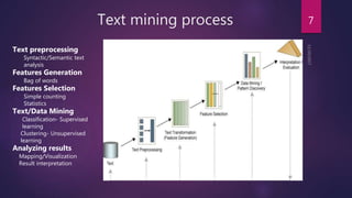 Text mining process 7
Text preprocessing
Syntactic/Semantic text
analysis
Features Generation
Bag of words
Features Selection
Simple counting
Statistics
Text/Data Mining
Classification- Supervised
learning
Clustering- Unsupervised
learning
Analyzing results
Mapping/Visualization
Result interpretation
 