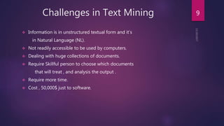 Challenges in Text Mining
 Information is in unstructured textual form and it’s
in Natural Language (NL).
 Not readily accessible to be used by computers.
 Dealing with huge collections of documents.
 Require Skillful person to choose which documents
that will treat , and analysis the output .
 Require more time.
 Cost , 50,000$ just to software.
9
 