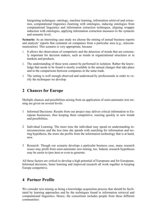 Integrating techniques: ontology, machine learning, information retrieval and extrac-
     tion, computational linguistics (learning with ontologies, inducing ontologies from
     computational linguistics and information extraction techniques, aligning wrapper
     induction with ontologies, applying information extraction measures to the syntactic
     and semantic level,
Scenario: As an interesting case study we choose the mining of annual business reports
and analysts‘ reports that comment on companies from a particular area (e.g., telecom-
munication). This scenario is very appropriate, because
1.   It allows the observation of competitors and the detection of trends that are extreme-
     ly important for decision makers, such as trends in organizational structures or in
     markets and products.
2.   The understanding of these texts cannot be performed in isolation. Rather the know-
     ledge that needs to be found is mostly available in the annual changes that take place
     and in the comparisons between companies in the same trade.
3.   The setting is well enough observed and understood by professionals in order to ve-
     rify the techniques we develop.


2 Chances for Europe

Multiple chances and possibilities arising from an application of semi-automatic text mi-
ning are given on several levels:

1    Informed Decisions: Results from our project may deliver critical information to Eu-
     ropean businesses, thus keeping them competitive, reacting quickly to new trends
     and possibilities.

2    Individual Learning: The more time the individual may spend on understanding in-
     terconnections and the less time she spends with searching for information and tes-
     ting hypothesis, the more she profits from the information technology that is at hand,
     now.

3    Research: Though our scenario develops a particular business case, many research
     issues may profit from semi-automatic text mining, too. Indeed, research hypotheses
     may be easier to (pre-)test or even to generate.

All these factors are critical to develop a high potential of Europeans and for Europeans.
Informed decisions, faster learning and improved research all work together in keeping
Europe competitive.


4 Partner Profile

We consider text mining as being a knowledge acquisition process that should be facili-
tated by learning approaches and by the techniques found in information retrieval and
computational linguistics. Hence, the consortium includes people from these different
communities:
 