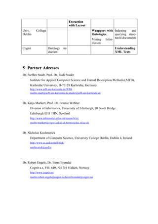 Extraction
                                          with Layout
Univ.     College                                           Wrappers with Indexing    and
Dublin                                                      Ontologies;   querying struc-
                                                            Mining Infor- tured documents
                                                            mation
Cognit               Ontology       in-                                    Understanding
                     duction                                               XML Texts




5 Partner Adresses
Dr. Steffen Staab, Prof. Dr. Rudi Studer
     Institute for Applied Computer Science and Formal Description Methods (AIFB),
     Karlsruhe University, D-76128 Karlsruhe, Germany
     http://www.aifb.uni-karlsruhe.de/WBS
     mailto:staab@aifb.uni-karlsruhe.de,studer@aifb.uni-karlsruhe.de


Dr. Katja Markert, Prof. Dr. Bonnie Webber
     Division of Informatics, University of Edinburgh, 80 South Bridge
     Edinburgh EH1 1HN, Scotland
     http://www.informatics.ed.ac.uk/research/irr/
     mailto:markert@cogsci.ed.ac.uk,bonnie@dai.ed.ac.uk


Dr. Nicholas Kushmerick
     Department of Computer Science, University College Dublin, Dublin 4, Ireland
     http://www.cs.ucd.ie/staff/nick/
     mailto:nick@ucd.ie




Dr. Robert Engels, Dr. Bernt Bremdal
     Cognit a.s, P.B. 610, N-1754 Halden, Norway
     http://www.cognit.no/
     mailto:robert.engels@cognit.no,bernt.bremdal@cognit.no
 