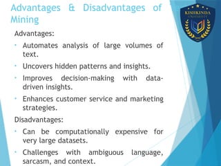 Advantages & Disadvantages of Text
Mining
Advantages:
• Automates analysis of large volumes of
text.
• Uncovers hidden patterns and insights.
• Improves decision-making with data-
driven insights.
• Enhances customer service and marketing
strategies.
Disadvantages:
• Can be computationally expensive for
very large datasets.
• Challenges with ambiguous language,
sarcasm, and context.
 