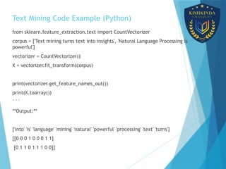Text Mining Code Example (Python)
from sklearn.feature_extraction.text import CountVectorizer
corpus = ['Text mining turns text into insights', 'Natural Language Processing is
powerful']
vectorizer = CountVectorizer()
X = vectorizer.fit_transform(corpus)
print(vectorizer.get_feature_names_out())
print(X.toarray())
```
**Output:**
['into' 'is' 'language' 'mining' 'natural' 'powerful' 'processing' 'text' 'turns']
[[0 0 0 1 0 0 0 1 1]
[0 1 1 0 1 1 1 0 0]]
 