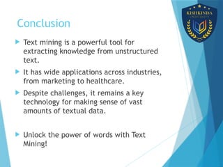 Conclusion
 Text mining is a powerful tool for
extracting knowledge from unstructured
text.
 It has wide applications across industries,
from marketing to healthcare.
 Despite challenges, it remains a key
technology for making sense of vast
amounts of textual data.
 Unlock the power of words with Text
Mining!
 