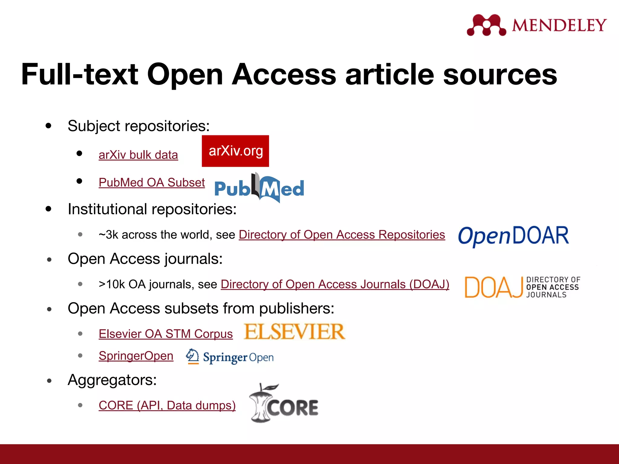 Full-text Open Access article sources
• Subject repositories:
• arXiv bulk data
• PubMed OA Subset
• Institutional repositories:
• ~3k across the world, see Directory of Open Access Repositories
• Open Access journals:
• >10k OA journals, see Directory of Open Access Journals (DOAJ)
• Open Access subsets from publishers:
• Elsevier OA STM Corpus
• SpringerOpen
• Aggregators:
• CORE (API, Data dumps)
 
