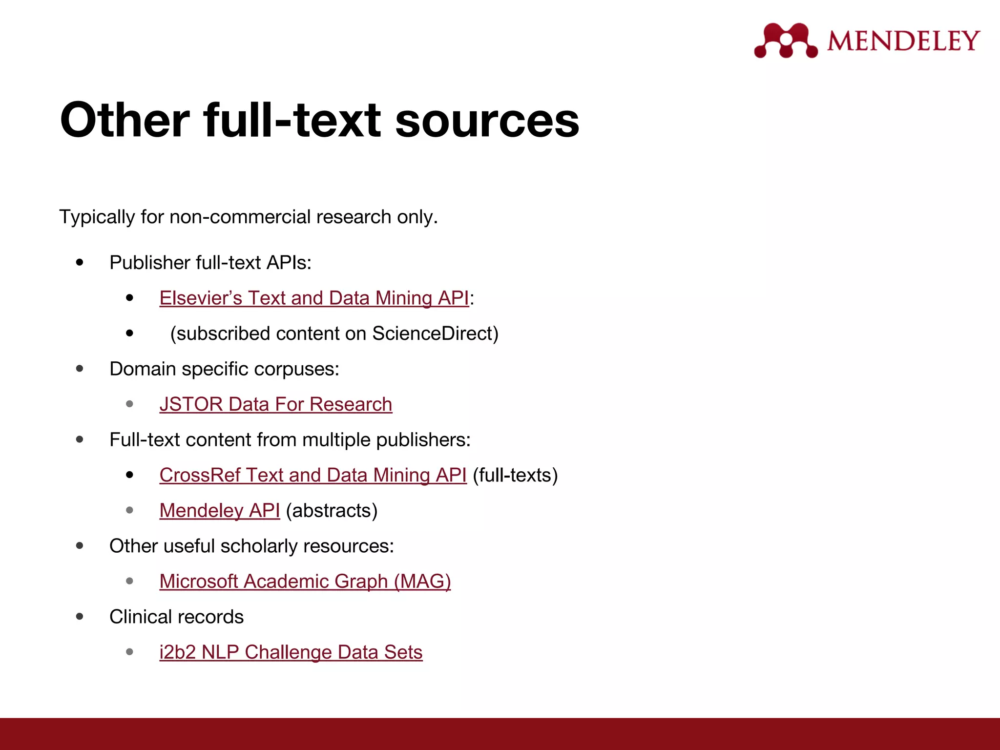 Other full-text sources
Typically for non-commercial research only.
• Publisher full-text APIs:
• Elsevier’s Text and Data Mining API:
• (subscribed content on ScienceDirect)
• Domain specific corpuses:
• JSTOR Data For Research
• Full-text content from multiple publishers:
• CrossRef Text and Data Mining API (full-texts)
• Mendeley API (abstracts)
• Other useful scholarly resources:
• Microsoft Academic Graph (MAG)
• Clinical records
• i2b2 NLP Challenge Data Sets
 