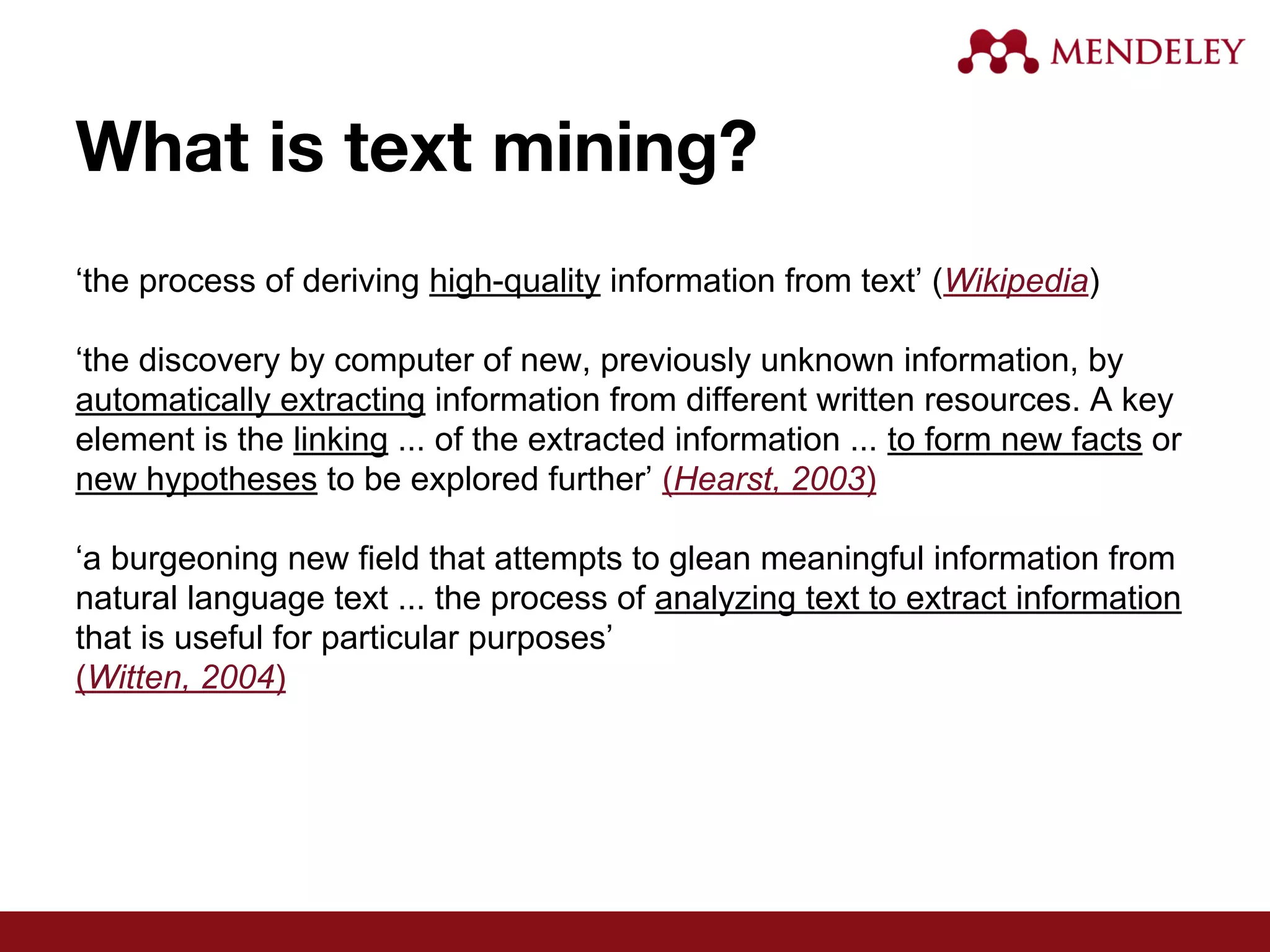 What is text mining?
‘the process of deriving high-quality information from text’ (Wikipedia)
‘the discovery by computer of new, previously unknown information, by
automatically extracting information from different written resources. A key
element is the linking ... of the extracted information ... to form new facts or
new hypotheses to be explored further’ (Hearst, 2003)
‘a burgeoning new field that attempts to glean meaningful information from
natural language text ... the process of analyzing text to extract information
that is useful for particular purposes’
(Witten, 2004)
 