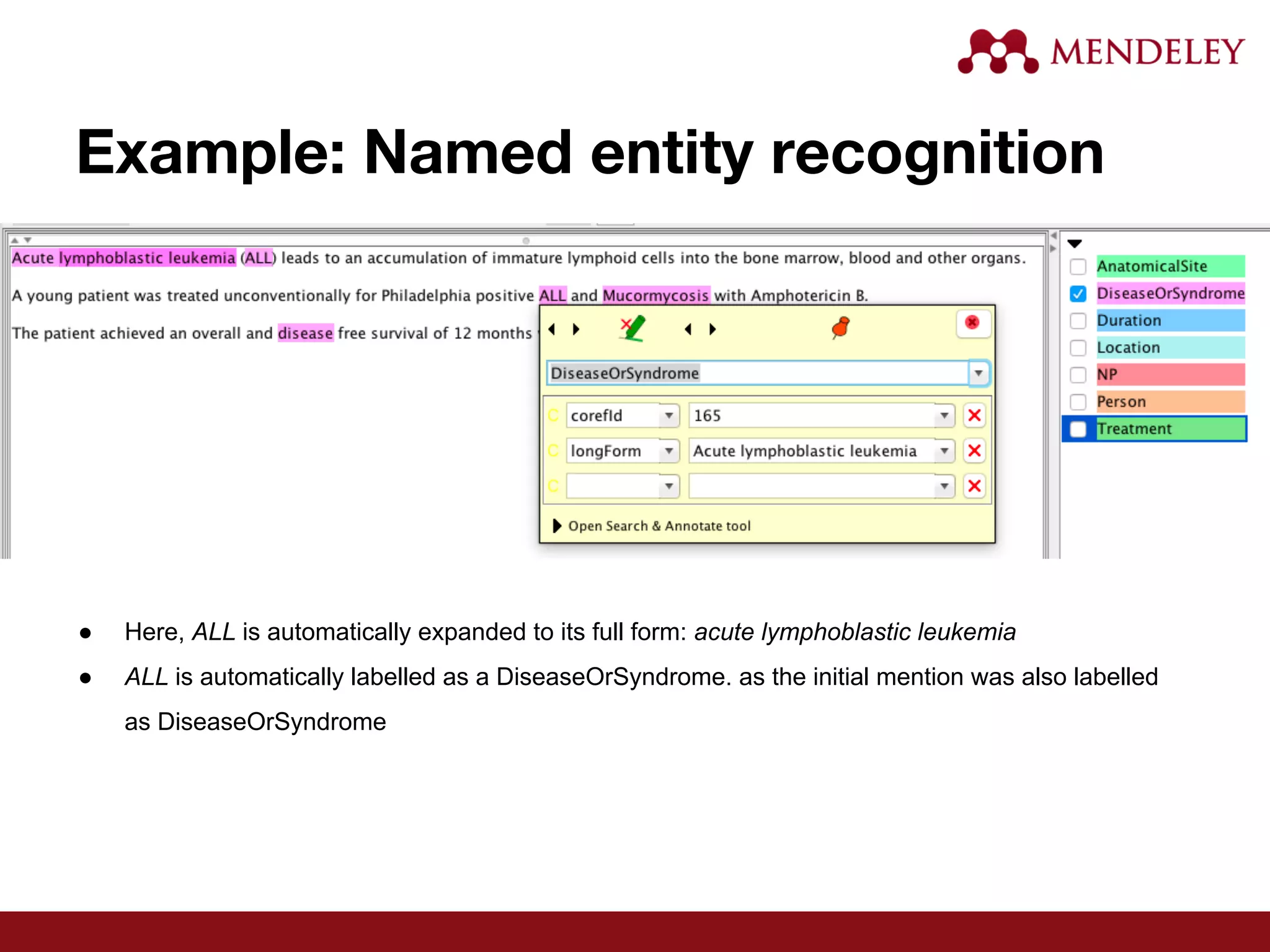 Example: Named entity recognition
● Here, ALL is automatically expanded to its full form: acute lymphoblastic leukemia
● ALL is automatically labelled as a DiseaseOrSyndrome. as the initial mention was also labelled
as DiseaseOrSyndrome
 