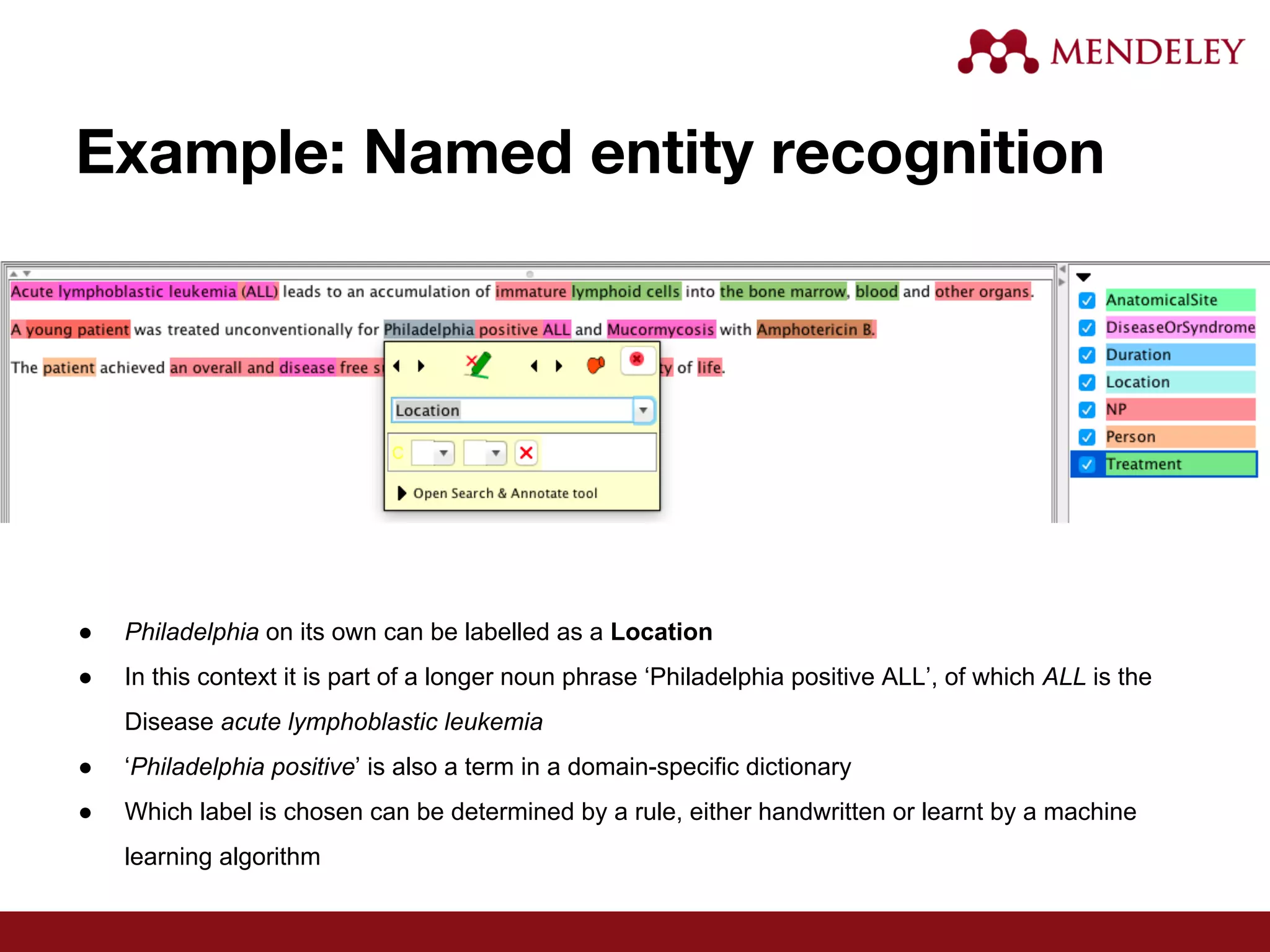 Example: Named entity recognition
● Philadelphia on its own can be labelled as a Location
● In this context it is part of a longer noun phrase ‘Philadelphia positive ALL’, of which ALL is the
Disease acute lymphoblastic leukemia
● ‘Philadelphia positive’ is also a term in a domain-specific dictionary
● Which label is chosen can be determined by a rule, either handwritten or learnt by a machine
learning algorithm
 