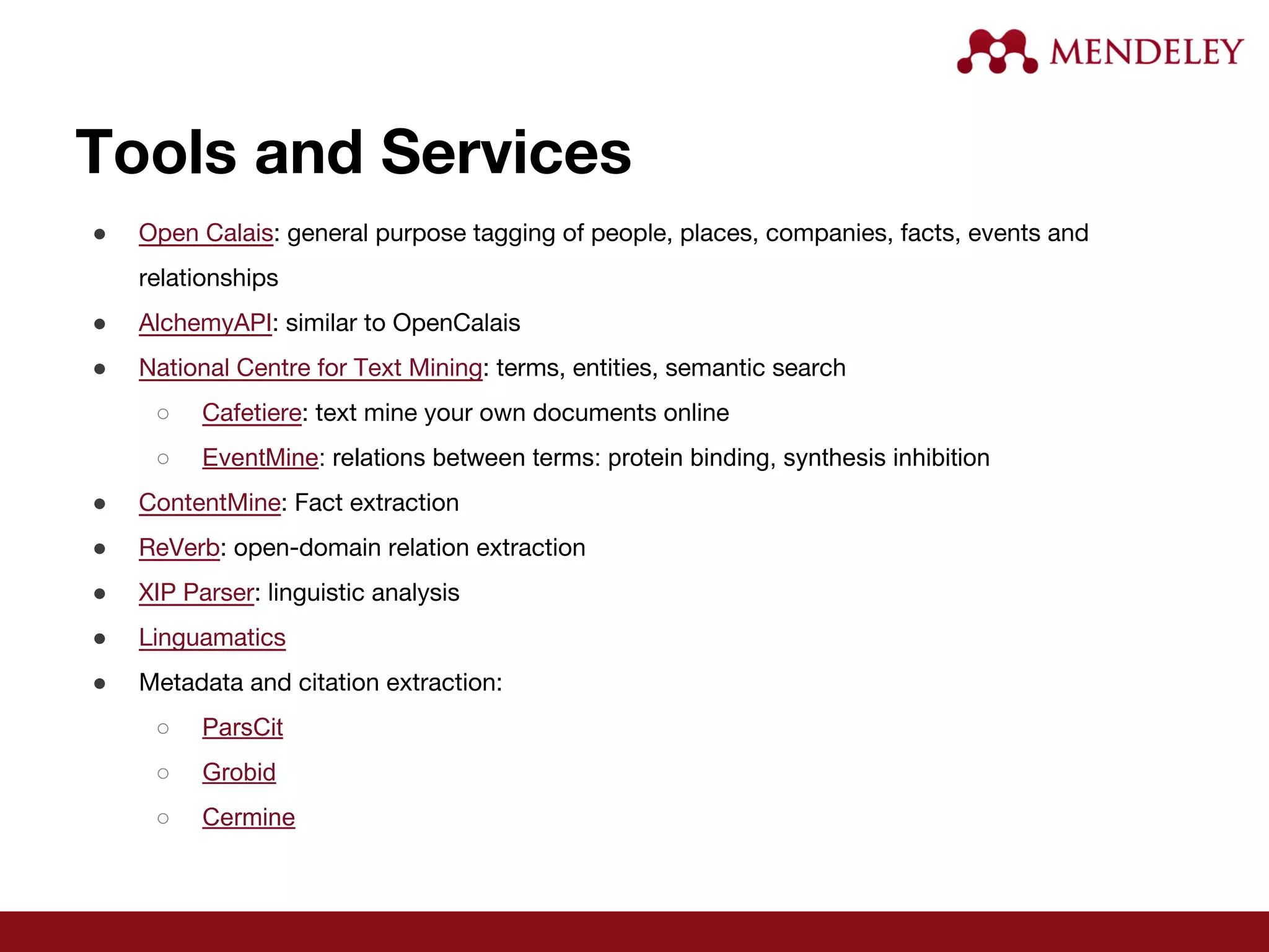 Tools and Services
● Open Calais: general purpose tagging of people, places, companies, facts, events and
relationships
● AlchemyAPI: similar to OpenCalais
● National Centre for Text Mining: terms, entities, semantic search
○ Cafetiere: text mine your own documents online
○ EventMine: relations between terms: protein binding, synthesis inhibition
● ContentMine: Fact extraction
● ReVerb: open-domain relation extraction
● XIP Parser: linguistic analysis
● Linguamatics
● Metadata and citation extraction:
○ ParsCit
○ Grobid
○ Cermine
 