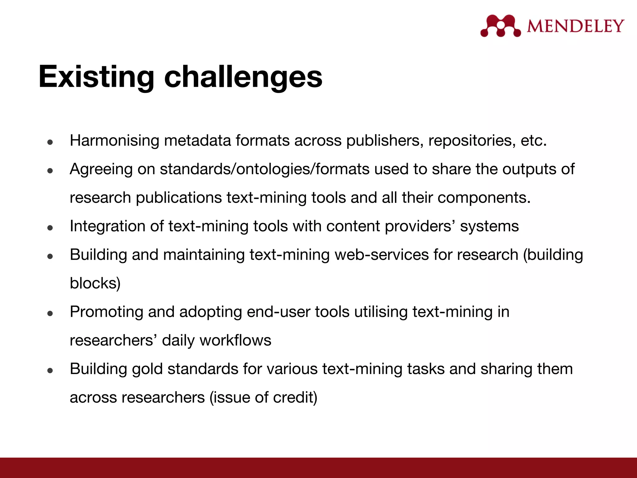 Existing challenges
● Harmonising metadata formats across publishers, repositories, etc.
● Agreeing on standards/ontologies/formats used to share the outputs of
research publications text-mining tools and all their components.
● Integration of text-mining tools with content providers’ systems
● Building and maintaining text-mining web-services for research (building
blocks)
● Promoting and adopting end-user tools utilising text-mining in
researchers’ daily workflows
● Building gold standards for various text-mining tasks and sharing them
across researchers (issue of credit)
 