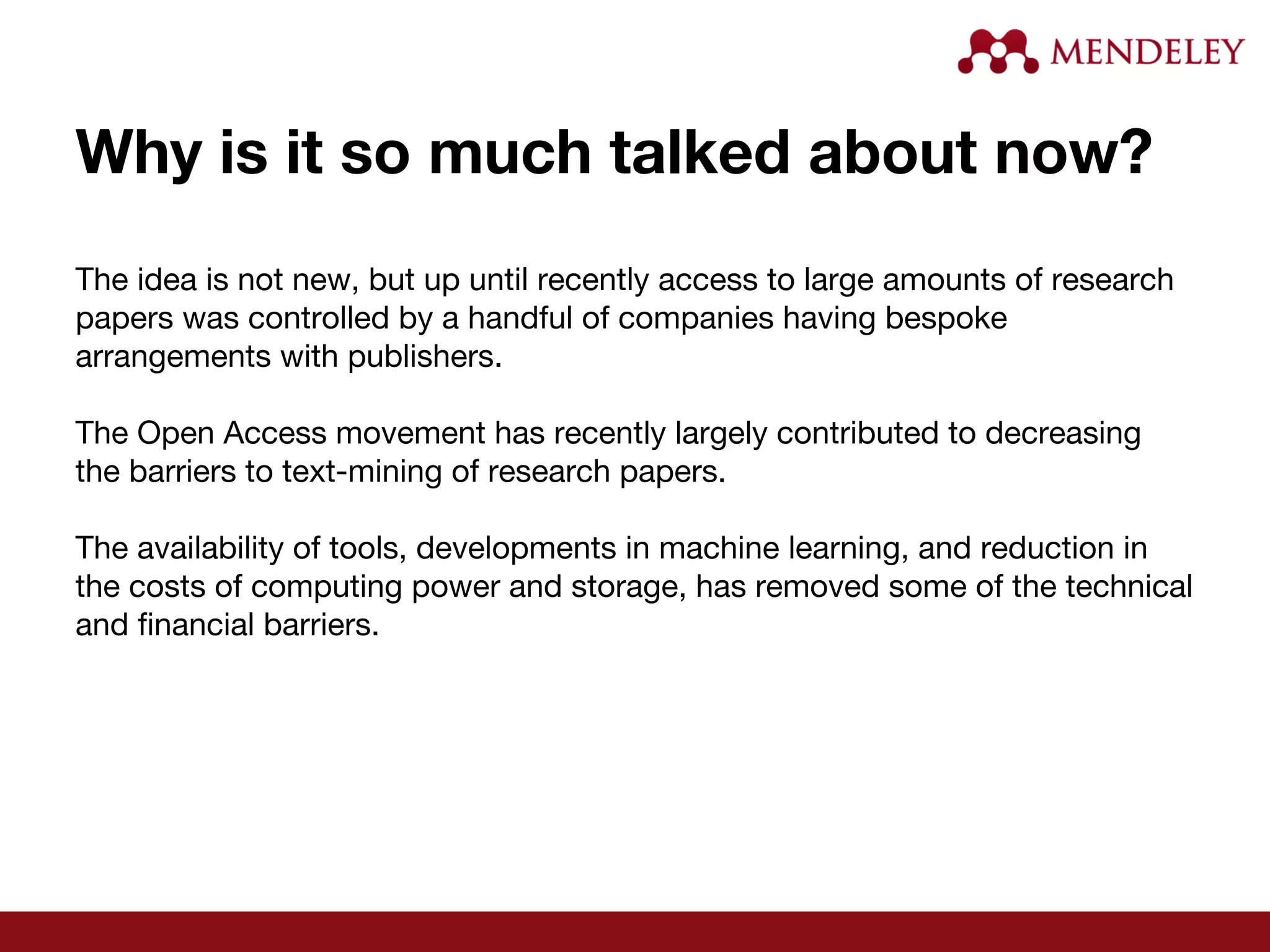 Why is it so much talked about now?
The idea is not new, but up until recently access to large amounts of research
papers was controlled by a handful of companies having bespoke
arrangements with publishers.
The Open Access movement has recently largely contributed to decreasing
the barriers to text-mining of research papers.
The availability of tools, developments in machine learning, and reduction in
the costs of computing power and storage, has removed some of the technical
and financial barriers.
 