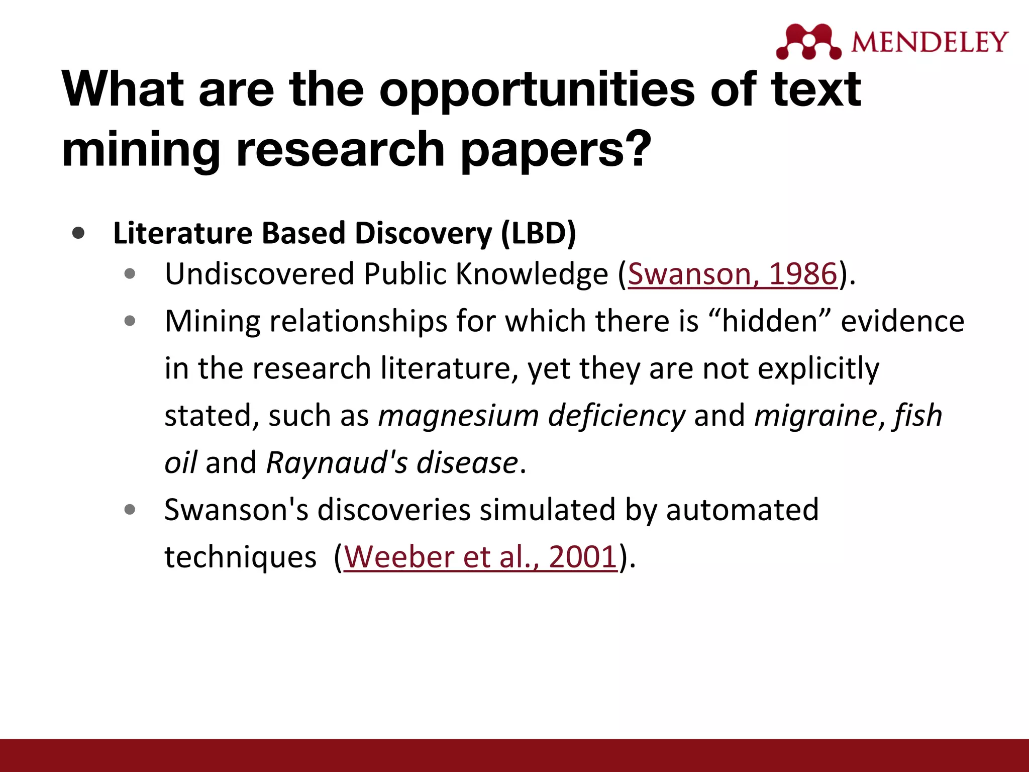 What are the opportunities of text
mining research papers?
• Literature Based Discovery (LBD)
• Undiscovered Public Knowledge (Swanson, 1986).
• Mining relationships for which there is “hidden” evidence
in the research literature, yet they are not explicitly
stated, such as magnesium deficiency and migraine, fish
oil and Raynaud's disease.
• Swanson's discoveries simulated by automated
techniques (Weeber et al., 2001).
 