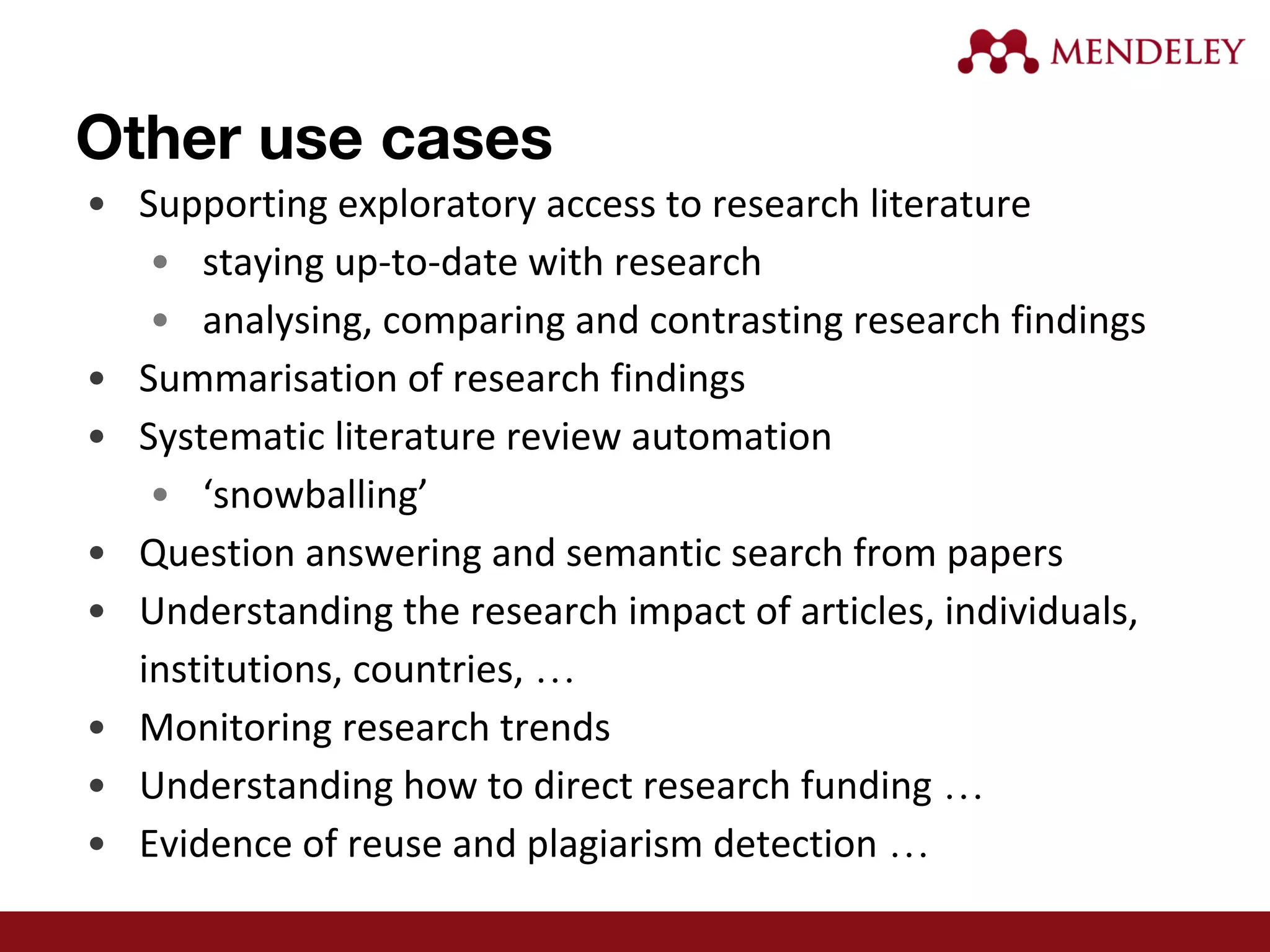 • Supporting exploratory access to research literature
• staying up-to-date with research
• analysing, comparing and contrasting research findings
• Summarisation of research findings
• Systematic literature review automation
• ‘snowballing’
• Question answering and semantic search from papers
• Understanding the research impact of articles, individuals,
institutions, countries, …
• Monitoring research trends
• Understanding how to direct research funding …
• Evidence of reuse and plagiarism detection …
Other use cases
 