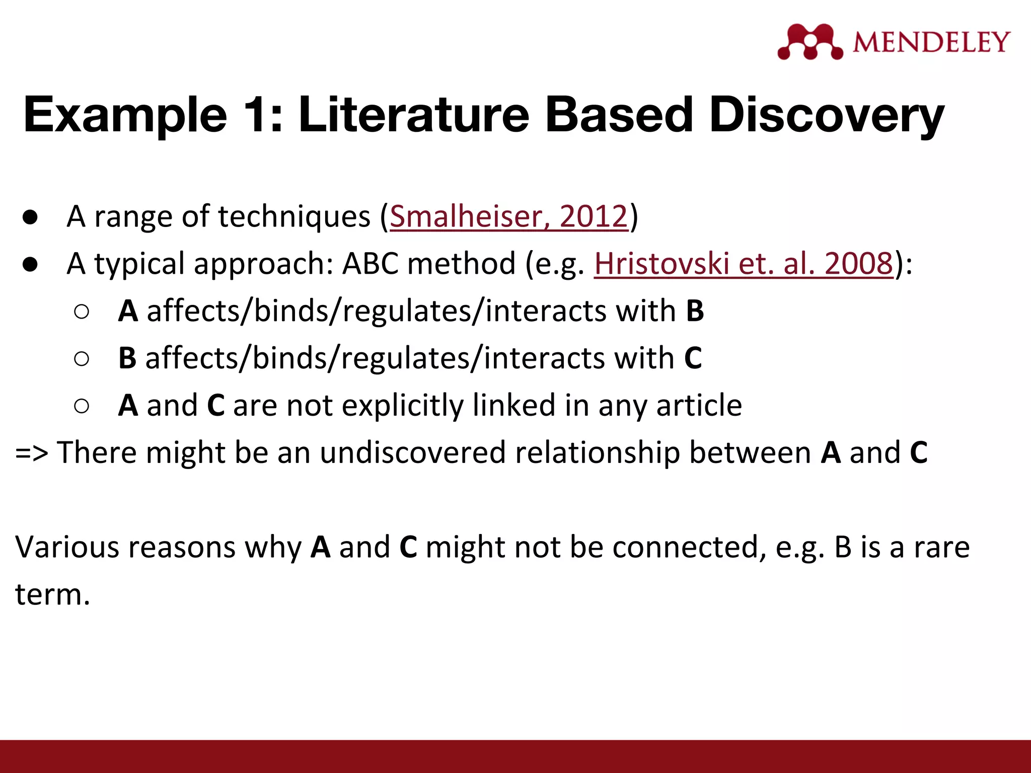 Example 1: Literature Based Discovery
● A range of techniques (Smalheiser, 2012)
● A typical approach: ABC method (e.g. Hristovski et. al. 2008):
○ A affects/binds/regulates/interacts with B
○ B affects/binds/regulates/interacts with C
○ A and C are not explicitly linked in any article
=> There might be an undiscovered relationship between A and C
Various reasons why A and C might not be connected, e.g. B is a rare
term.
 