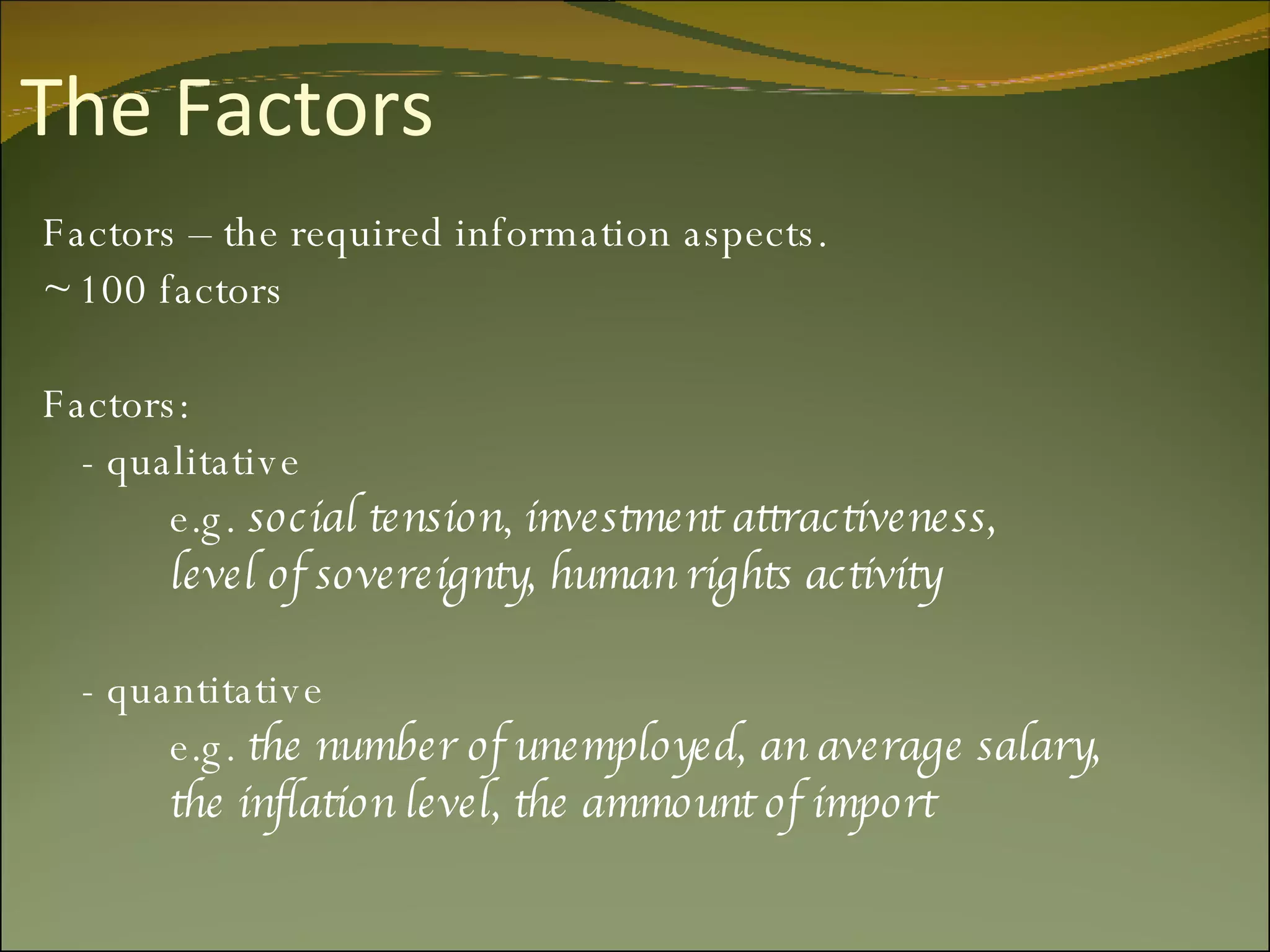 The Factors Factors – the required information aspects. ~ 100 factors Factors:  - qualitative e.g.  social tension ,  investment attractiveness, level of sovereignty, human rights activity - quantitative e.g.  the number of unemployed, an average salary,  the inflation level, the ammount of import  
