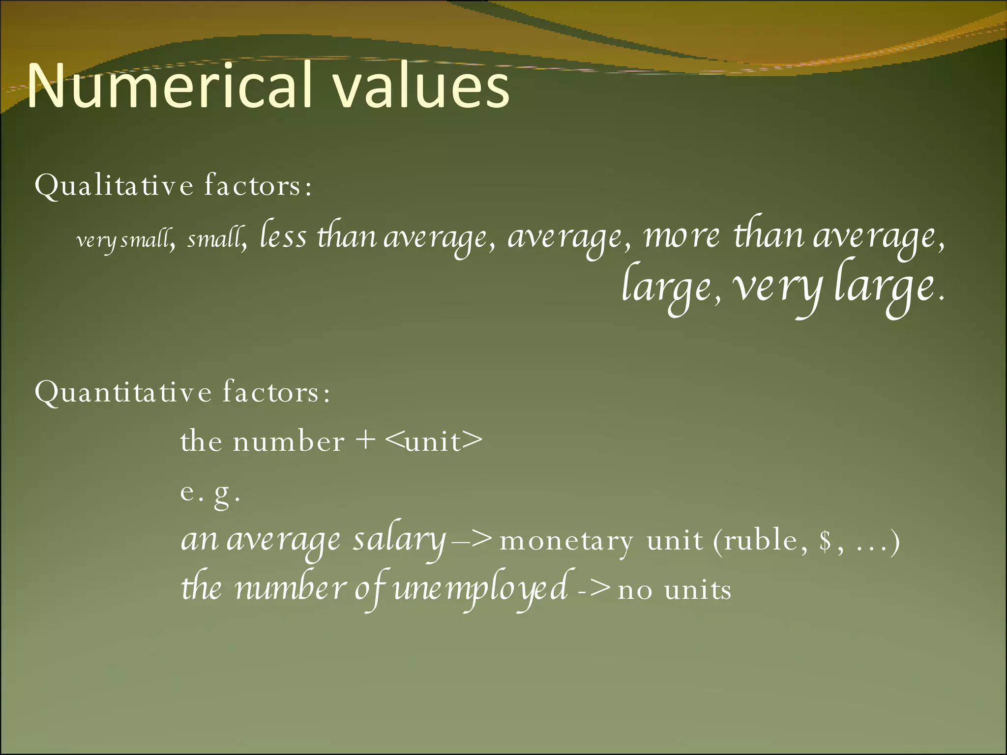 Numerical values Qualitative factors: very small ,  small ,  less than average , average,  more than average ,  large ,  very large . Quantitative factors:   the number + <unit>   e. g.    an average salary  –> monetary unit (ruble, $,  … )   the number of unemployed  -> no units    