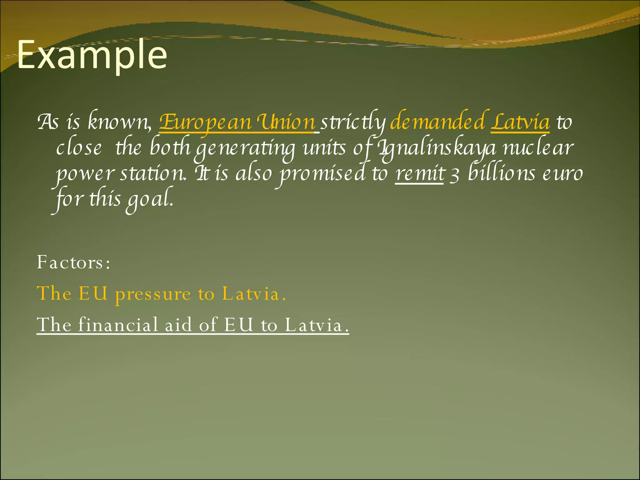 Example As is known,  European Union   strictly  demanded  Latvia  to close  the both generating units of Ignalinskaya nuclear power station. It is also promised to  remit  3 billions euro for this goal. Factors: The EU pressure to Latvia. The financial aid of EU to Latvia. 