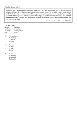 Complete the text below!
VOCABULARIES
cuisine : masakan
snorkelling : menyelam
amazing : menakjubkan
tired : lelah
13. A. examination
B. meeting
C. holiday
D. party
14. A. took
B. paid
C. sold
D. ran
15. A. and
B. because
C. although
D. therefore
My family and I went to Bandar Lampung last school …(1). We went by car and we left our home in
Jakarta at 6.00 a.m. It …(2) about eight hours to get to the city centre. We stayed in a hotel. It was a small
hotel. On the ﬁrst day, we had a city tour. We enjoyed some delicious cuisine of the city. On the second day,
we went to Pahawang Island and stayed there for two days. We went swimming, snorkelling, and sailing to
other smaller island. The view was amazing and the local people were friendly. We really had a good time
…(3) we felt very tired.
Adopted from Ujian Nasional Bahasa Inggris SMP 2015/2016
 