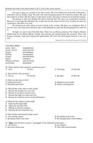 Read the texts below and choose either A, B, C, or D as the correct answer!
VOCABULARIES
spend - spent : menghabiskan
get off - got off : turun (dari bis)
scenery : pemandangan
thrilling : menegangkan
twisted : berkelak-kelok
luckily : untungnya
offering ceremony : upacara sesajen
performance : penampilan
20. Where did the writer spend his vacation last year?
A. Solo B. Selo C. Semarang D. Boyolali
21. How did the writer go there?
A. By car B. On foot C. By plane D. By boat
22. How was the street to Selo?
A. Uphill and twisted B. Dangerous and straight
C. Downhill and twisted D. Narrow and dangerous
23. Why did the writer refuse to take a bath?
A. Because the weather was very cold.
B. Because it was hard to get hot water.
C. Because the night was warm and cozy.
D. Because he could not wait to see the performance.
24. What did the villagers do that night?
A. Enjoying the foggy night.
B. Taking the hot water bath.
C. Making an offering ceremony.
D. Enjoying the tour around the city.
25. How did the writer keep his body warm?
A. By wearing a jacket. B. By putting on his socks.
C. By taking a bath in hot water. D. By sleeping under a thick blanket.
26. “They wore Javanese costumes.” (paragraph 4) The underlined word means … .
A. the viewers B. the villagers
C. the writer and his aunt D. The writer and his brother
Lats year, I spent my vacation in my aunt’s house. She lives behind one of the hills in Boyolali. I
went there with my brother, Yoga. We took a bus from Semarang and got off at Solo bus station. My aunt
had waited for us there. She then took us to her house in Selo. This place is famous for its beautiful scenery.
The journey to Selo was thrilling. We had to climb the hill. The street was twisted here and there.
Moreover, it was foggy that afternoon. So, I could only see few meters in front of me. Luckily, my aunt was
a good driver. She drove very well.
We arrived at my aunt’s house at seven o’clock in the evening. The place was completely dark. It
was also very cold. Yoga and I refused to take a bath although my aunt said she had prepared hot water for
us.
At night, we went to one of the hills there. There was an offering ceremony. The villagers offered a
buffalo head for the Mount Merapi. People were dancing and singing during the ceremony. They wore
Javanese costumes. Yoga and I enjoyed the performance. We wore very thick jackets because it was very
cold.
Adapted from Practise Your English Competence by Nur Zaida
 