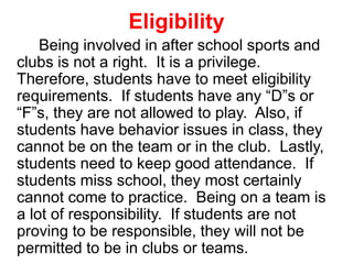 Eligibility
Being involved in after school sports and
clubs is not a right. It is a privilege.
Therefore, students have to meet eligibility
requirements. If students have any “D”s or
“F”s, they are not allowed to play. Also, if
students have behavior issues in class, they
cannot be on the team or in the club. Lastly,
students need to keep good attendance. If
students miss school, they most certainly
cannot come to practice. Being on a team is
a lot of responsibility. If students are not
proving to be responsible, they will not be
permitted to be in clubs or teams.
 