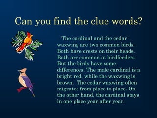 Can you find the clue words?
The cardinal and the cedar
waxwing are two common birds.
Both have crests on their heads.
Both are common at birdfeeders.
But the birds have some
differences. The male cardinal is a
bright red, while the waxwing is
brown. The cedar waxwing often
migrates from place to place. On
the other hand, the cardinal stays
in one place year after year.

 