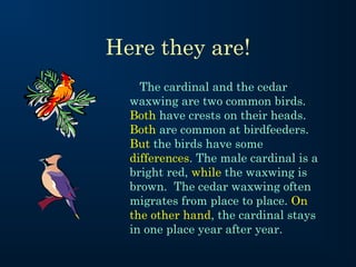 Here they are!
The cardinal and the cedar
waxwing are two common birds.
Both have crests on their heads.
Both are common at birdfeeders.
But the birds have some
differences. The male cardinal is a
bright red, while the waxwing is
brown. The cedar waxwing often
migrates from place to place. On
the other hand, the cardinal stays
in one place year after year.

 