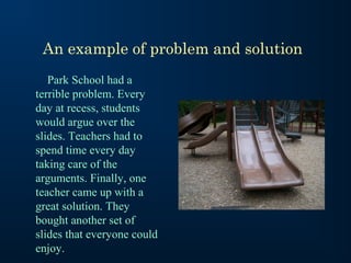 An example of problem and solution
Park School had a
terrible problem. Every
day at recess, students
would argue over the
slides. Teachers had to
spend time every day
taking care of the
arguments. Finally, one
teacher came up with a
great solution. They
bought another set of
slides that everyone could
enjoy.

 